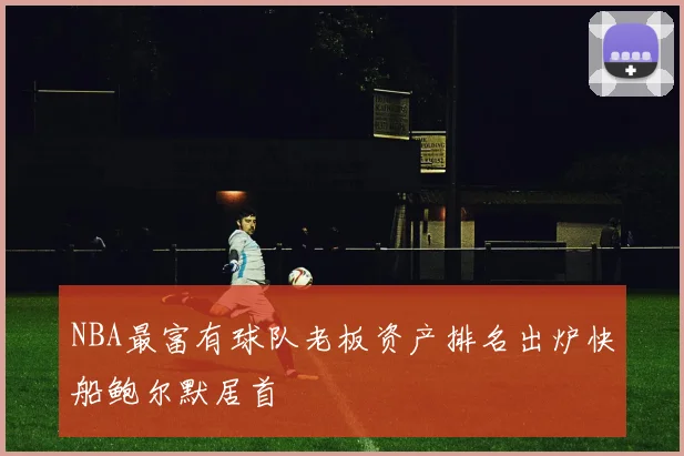 NBA最富有球队老板资产排名出炉快船鲍尔默居首