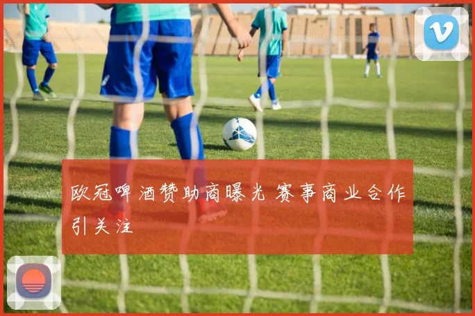 欧冠啤酒赞助商曝光 赛事商业合作引关注