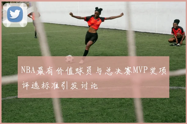 NBA最有价值球员与总决赛MVP奖项评选标准引发讨论