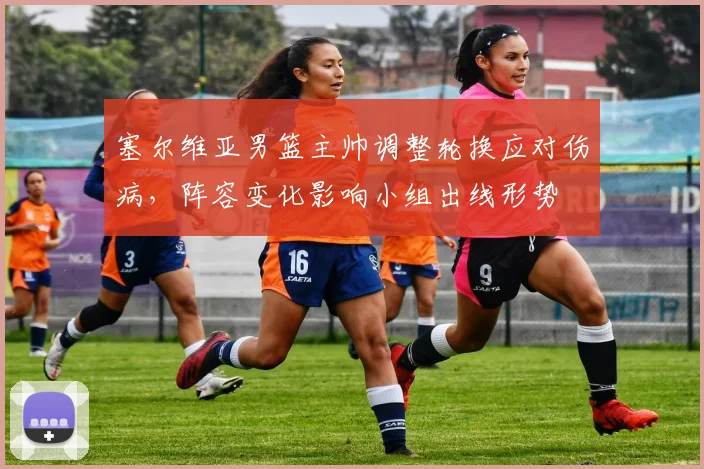 塞尔维亚男篮主帅调整轮换应对伤病，阵容变化影响小组出线形势