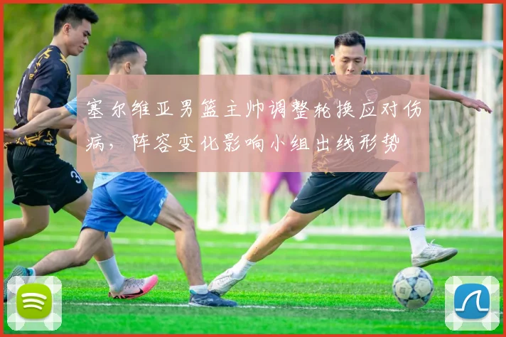 塞尔维亚男篮主帅调整轮换应对伤病，阵容变化影响小组出线形势
