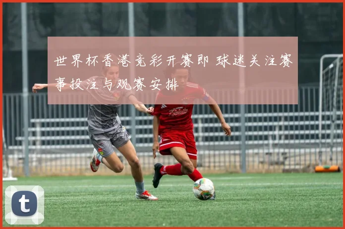 世界杯香港竞彩开赛即 球迷关注赛事投注与观赛安排