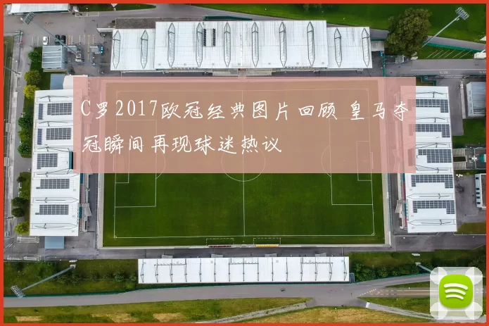 C罗2017欧冠经典图片回顾 皇马夺冠瞬间再现球迷热议