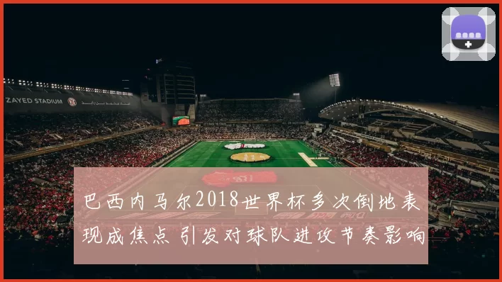 巴西内马尔2018世界杯多次倒地表现成焦点 引发对球队进攻节奏影响关注