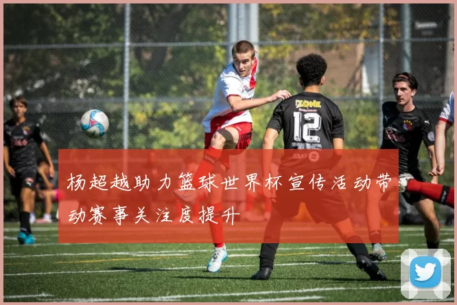 杨超越助力篮球世界杯宣传活动带动赛事关注度提升
