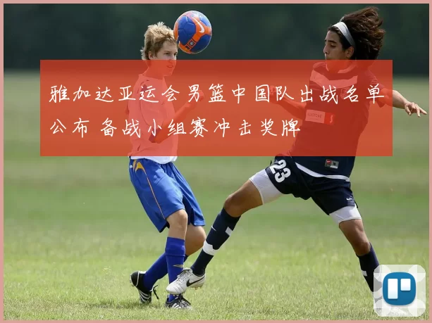 雅加达亚运会男篮中国队出战名单公布 备战小组赛冲击奖牌