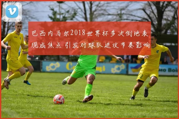 巴西内马尔2018世界杯多次倒地表现成焦点 引发对球队进攻节奏影响关注