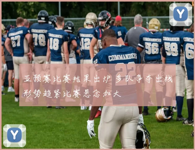 亚预赛比赛结果出炉 多队争夺出线形势趋紧比赛悬念加大
