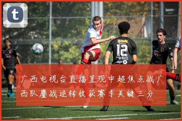 广西电视台直播呈现中超焦点战广西队鏖战逆转收获赛季关键三分