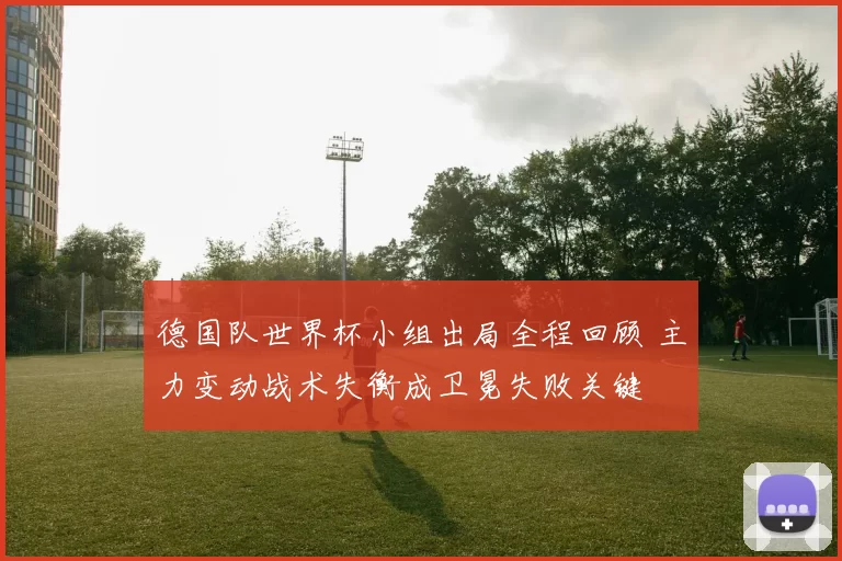 德国队世界杯小组出局全程回顾 主力变动战术失衡成卫冕失败关键