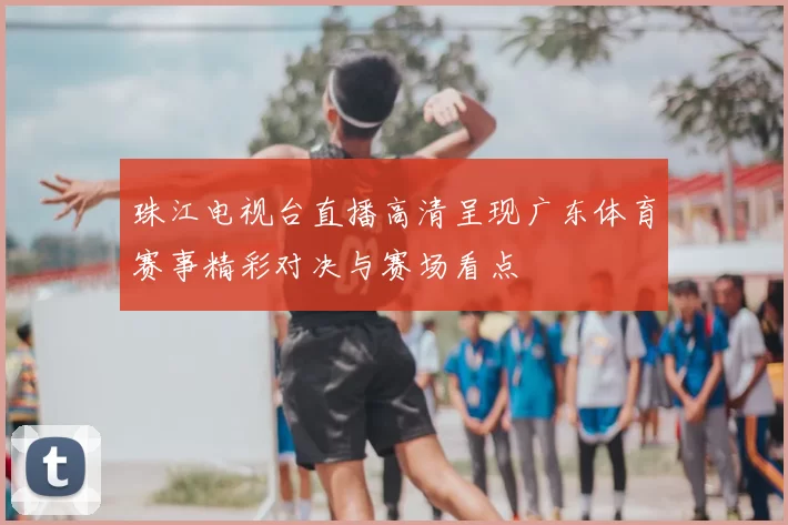 珠江电视台直播高清呈现广东体育赛事精彩对决与赛场看点
