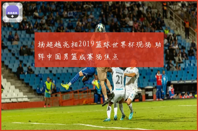 杨超越亮相2019篮球世界杯现场 助阵中国男篮成赛场焦点