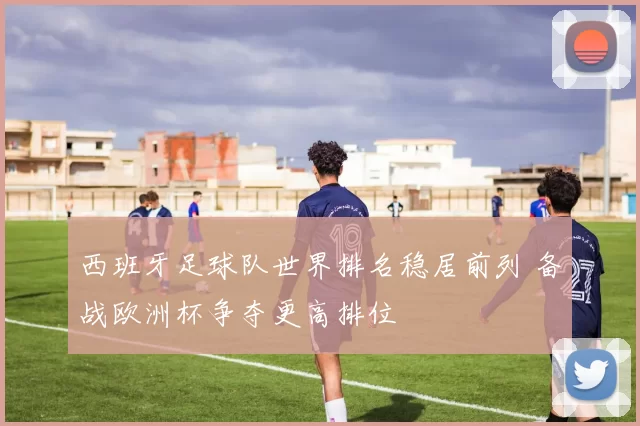 西班牙足球队世界排名稳居前列 备战欧洲杯争夺更高排位