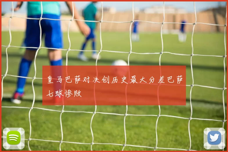 皇马巴萨对决创历史最大分差巴萨七球惨败