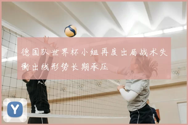 德国队世界杯小组再度出局战术失衡出线形势长期承压