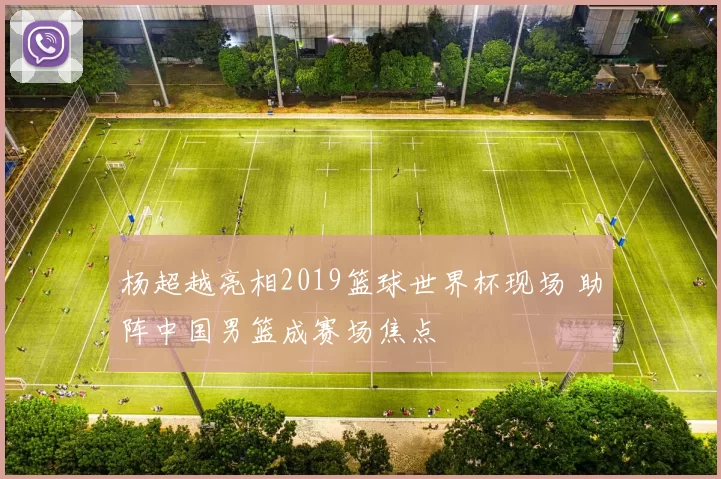 杨超越亮相2019篮球世界杯现场 助阵中国男篮成赛场焦点