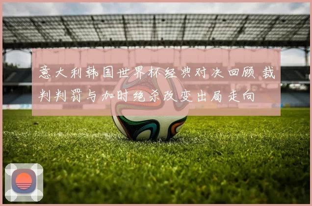 意大利韩国世界杯经典对决回顾 裁判判罚与加时绝杀改变出局走向