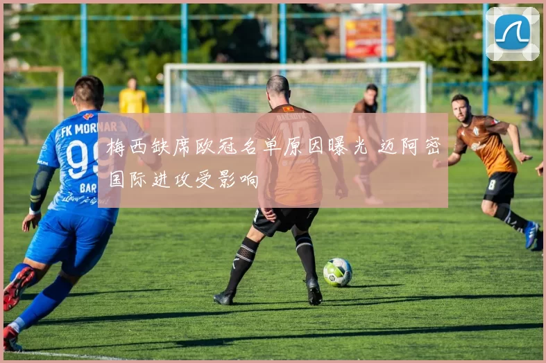 梅西缺席欧冠名单原因曝光 迈阿密国际进攻受影响