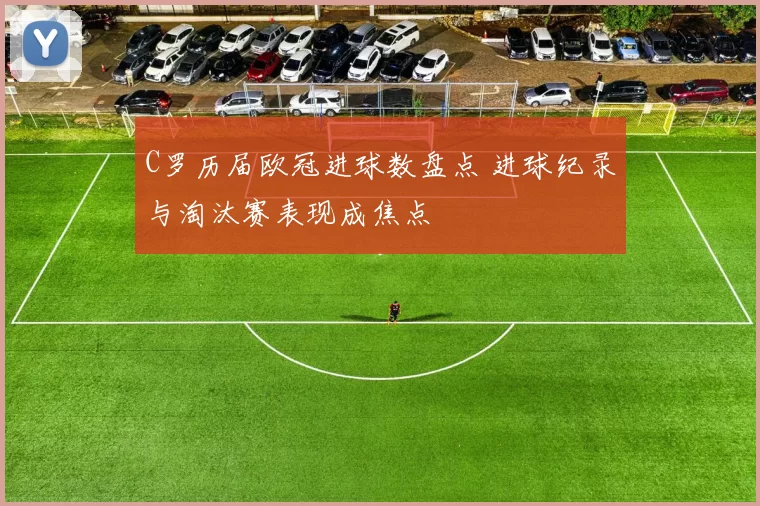 C罗历届欧冠进球数盘点 进球纪录与淘汰赛表现成焦点