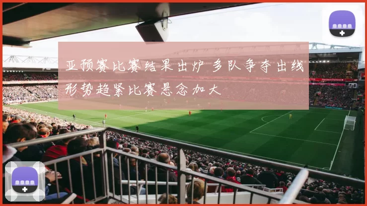 亚预赛比赛结果出炉 多队争夺出线形势趋紧比赛悬念加大