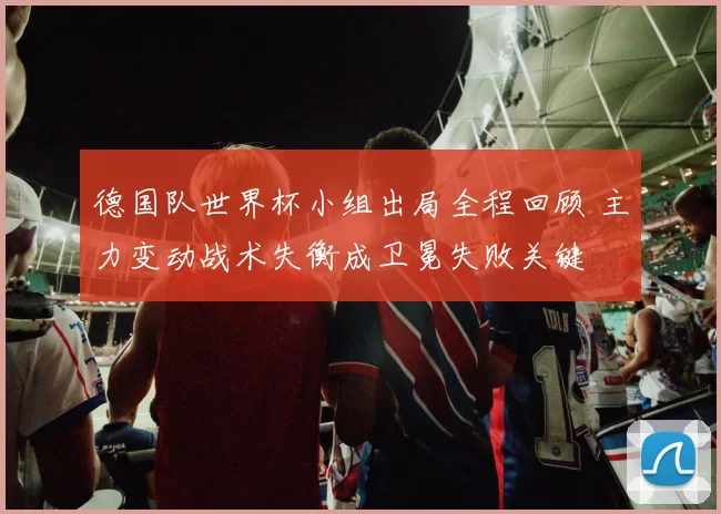 德国队世界杯小组出局全程回顾 主力变动战术失衡成卫冕失败关键