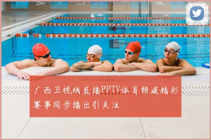 广西卫视线直播PPTV体育频道精彩赛事同步播出引关注