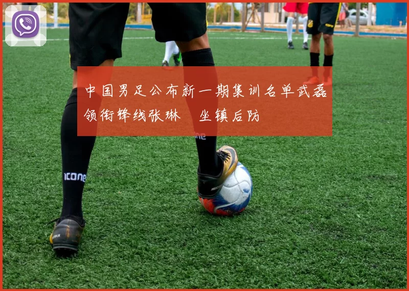 中国男足公布新一期集训名单武磊领衔锋线张琳芃坐镇后防