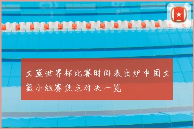 女篮世界杯比赛时间表出炉中国女篮小组赛焦点对决一览