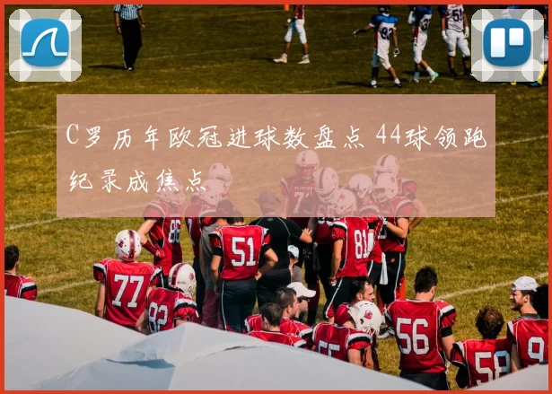C罗历年欧冠进球数盘点 44球领跑纪录成焦点