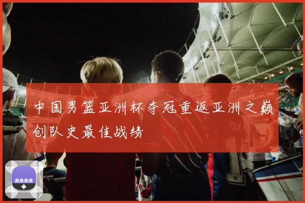 中国男篮亚洲杯夺冠重返亚洲之巅创队史最佳战绩