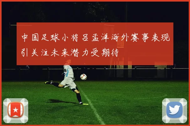 中国足球小将吕孟洋海外赛事表现引关注未来潜力受期待
