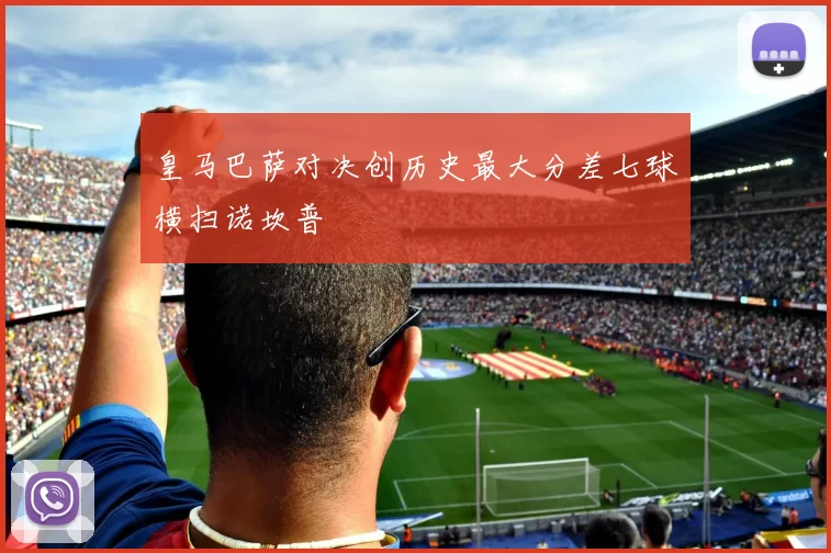 皇马巴萨对决创历史最大分差七球横扫诺坎普