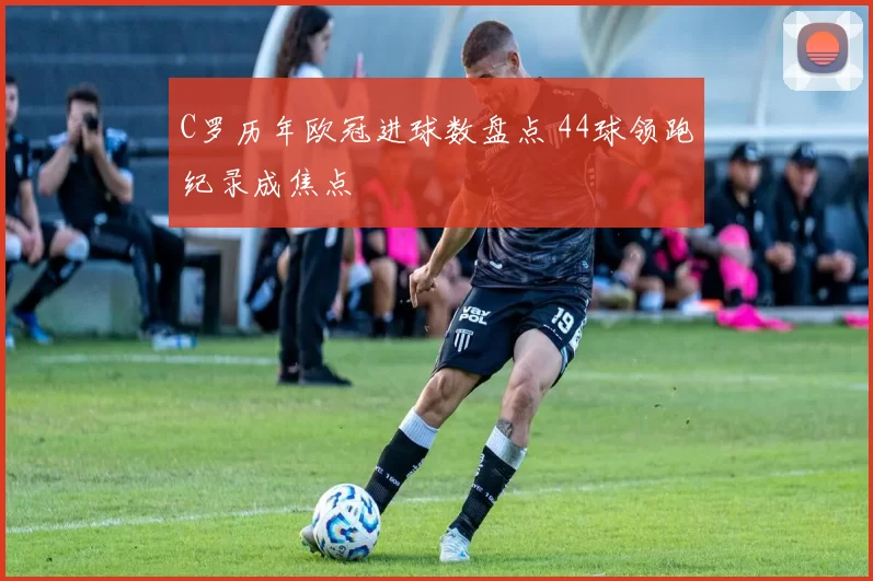 C罗历年欧冠进球数盘点 44球领跑纪录成焦点