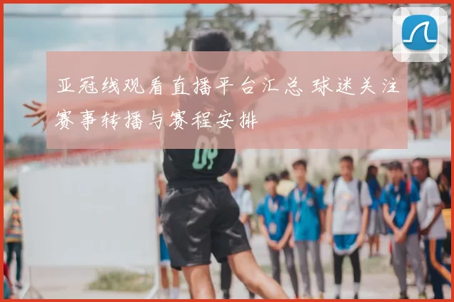 亚冠线观看直播平台汇总 球迷关注赛事转播与赛程安排