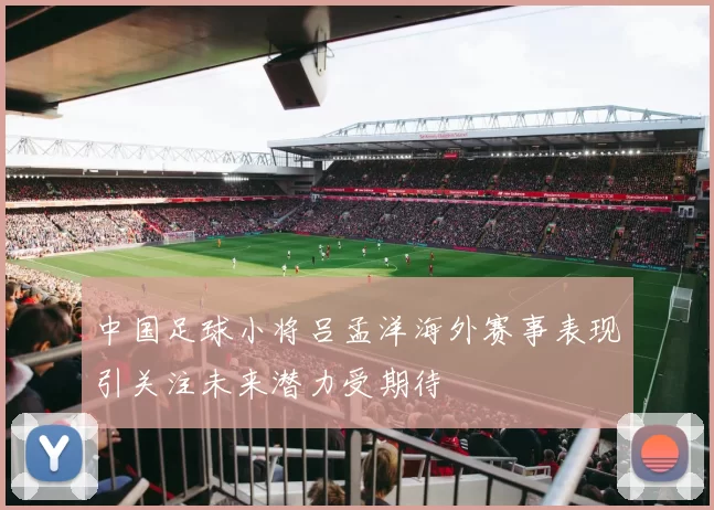 中国足球小将吕孟洋海外赛事表现引关注未来潜力受期待