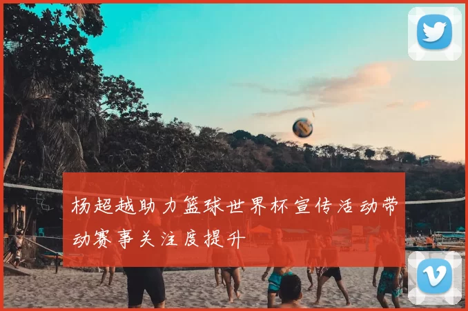 杨超越助力篮球世界杯宣传活动带动赛事关注度提升